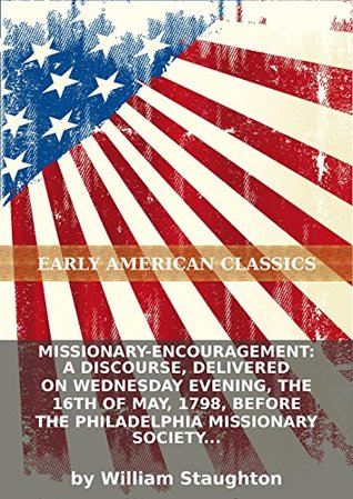 Download Missionary-encouragement: a discourse, delivered on Wednesday evening, the 16th of May, 1798, before the Philadelphia Missionary Society and the - William Staughton | PDF