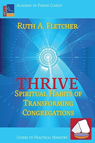 Download Thrive: Spiritual Habits of Transforming Congregations (Academy of Parish Clergy Guides to Practical Ministry Book 3) - Ruth A. Fletcher | PDF