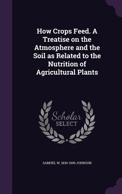 Read Online How Crops Feed. a Treatise on the Atmosphere and the Soil as Related to the Nutrition of Agricultural Plants - Samuel William Johnson file in PDF