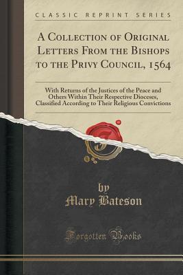Download A Collection of Original Letters from the Bishops to the Privy Council, 1564: With Returns of the Justices of the Peace and Others Within Their Respective Dioceses, Classified According to Their Religious Convictions (Classic Reprint) - Mary Bateson file in PDF