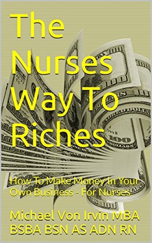 Full Download The Nurses Way To Riches: How To Make Money In Your Own Business - For Nurses - Michael Von Irvin | PDF