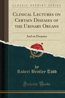 Full Download Clinical Lectures on Certain Diseases of the Urinary Organs: And on Dropsies (Classic Reprint) - Robert Bentley Todd | ePub