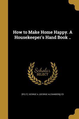 Read Online How to Make Home Happy. a Housekeeper's Hand Book .. - George a (George Alexander)] E [Peltz | PDF
