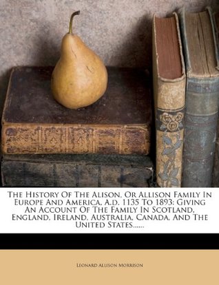Download The History of the Alison, or Allison Family in Europe and America, A.D. 1135 to 1893: Giving an Account of the Family in Scotland, England, Ireland, Australia, Canada, and the United States - Leonard Allison Morrison | PDF