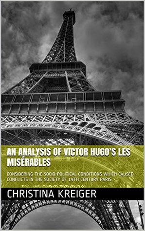 Read Online AN ANALYSIS OF VICTOR HUGO’S LES MISÉRABLES: CONSIDERING THE SOCIO-POLITICAL CONDITIONS WHICH CAUSED CONFLICTS IN THE SOCIETY OF 19TH CENTURY PARIS - Christina Kreiger | PDF