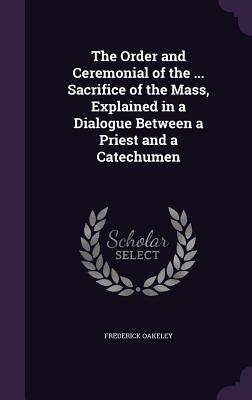 Read The Order and Ceremonial of the  Sacrifice of the Mass, Explained in a Dialogue Between a Priest and a Catechumen - Frederick Oakeley file in ePub