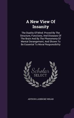 Read A New View of Insanity: The Duality of Mind: Proved by the Structure, Functions, and Diseases of the Brain and by the Phenomena of Mental Derangement, and Shown to Be Essential to Moral Responsibility - Arthur Ladbroke Wigan | PDF