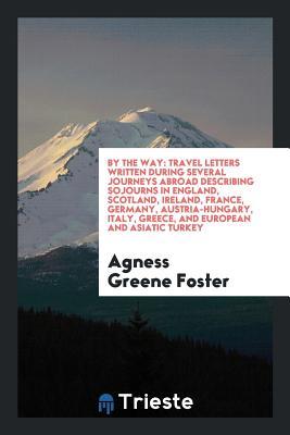 Download By the Way: Travel Letters Written During Several Journeys Abroad Describing Sojourns in England, Scotland, Ireland, France, Germany, Austria-Hungary, Italy, Greece, and European and Asiatic Turkey - Agness Greene Foster file in PDF