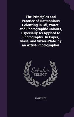 Full Download The Principles and Practice of Harmonious Colouring in Oil, Water, and Photographic Colours, Especially as Applied to Photographs on Paper, Glass, and Silver-Plate. by an Artist-Photographer - Principles | ePub