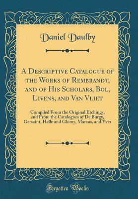 Read Online A Descriptive Catalogue of the Works of Rembrandt, and of His Scholars, Bol, Livens, and Van Vliet: Compiled from the Original Etchings, and from the Catalogues of de Burgy, Gersaint, Helle and Glomy, Marcus, and Yver (Classic Reprint) - Daniel Daulby | PDF
