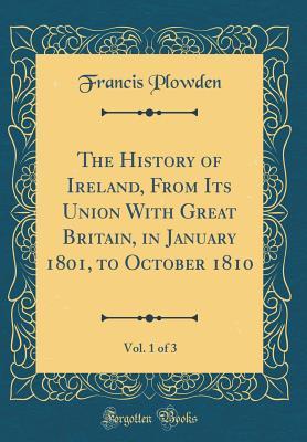 Read The History of Ireland, from Its Union with Great Britain, in January 1801, to October 1810, Vol. 1 of 3 (Classic Reprint) - Francis Plowden file in PDF