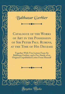 Read Online Catalogue of the Works of Art in the Possession of Sir Peter Paul Rubens, at the Time of His Decease: Together with Two Letters from Sir Balthazar Gerbier, and a Fac-Simile of an Original Unpublished Letter from Himself (Classic Reprint) - Balthazar Gerbier | PDF