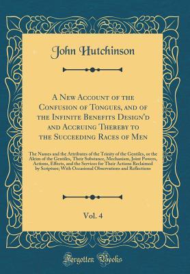 Read A New Account of the Confusion of Tongues, and of the Infinite Benefits Design'd and Accruing Thereby to the Succeeding Races of Men, Vol. 4: The Names and the Attributes of the Trinity of the Gentiles, or the Aleim of the Gentiles, Their Substance, Mecha - John Hutchinson | ePub