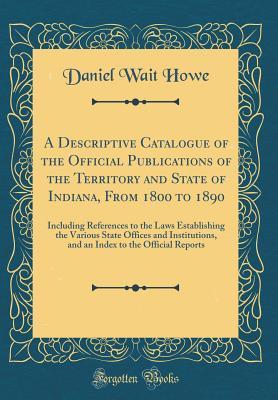 Full Download A Descriptive Catalogue of the Official Publications of the Territory and State of Indiana, from 1800 to 1890: Including References to the Laws Establishing the Various State Offices and Institutions, and an Index to the Official Reports - Daniel Wait Howe | ePub