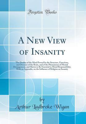 Read Online A New View of Insanity: The Duality of the Mind Proved by the Structure, Functions, and Diseases of the Brain, and of the Phenomena of Mental Derangement, and Shewn to Be Essential to Moral Responsibility; With an Appendix, on the Influence of Religion on - Arthur Ladbroke Wigan | PDF