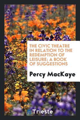 Read The Civic Theatre in Relation to the Redemption of Leisure; A Book of Suggestions - Percy MacKaye | ePub