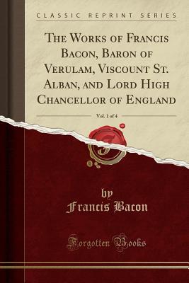 Read Online The Works of Francis Bacon, Baron of Verulam, Viscount St. Alban, and Lord High Chancellor of England, Vol. 1 of 4 (Classic Reprint) - Francis Bacon file in PDF