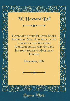 Download Catalogue of the Printed Books, Pamphlets, Mss., and Maps, in the Library of the Wiltshire Archaeological and Natural History Society's Museum at Devizes: December, 1894 (Classic Reprint) - W. Howard Bell file in PDF