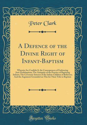 Download A Defence of the Divine Right of Infant-Baptism: Wherein Are Confider'd, the Consequences of Embracing Anti-Pedobaptism; The Antiquity of the Practice of Baptizing Infants; The Covenant-Interest of the Infant-Children of Believers; And the Argument Grou - Peter Clark file in PDF