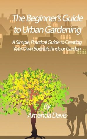 Full Download The Beginner's Guide to Urban Gardening: A Simple, Practical Guide to Creating Your Own Bountiful Indoor Garden - Amanda Davis | PDF
