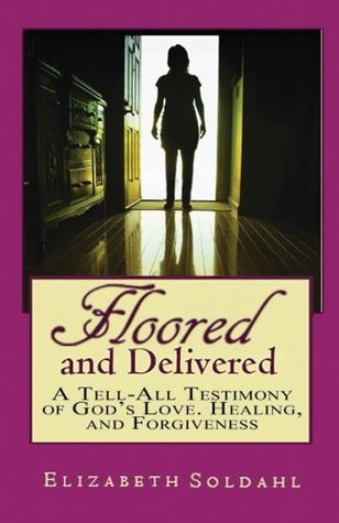 Full Download Floored and Delivered: A Tell All Testimony of God's Love, Healing and Forgiveness - Elizabeth Soldahl | PDF