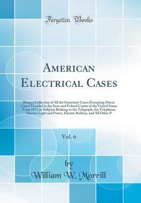 Download American Electrical Cases, Vol. 6: Being a Collection of All the Important Cases (Excepting Patent Cases) Decided in the State and Federal Courts of the United States from 1873 on Subjects Relating to the Telegraph, the Telephone, Electric Light and Power - William W Morrill file in ePub