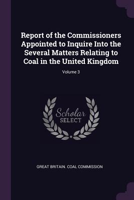 Read Online Report of the Commissioners Appointed to Inquire Into the Several Matters Relating to Coal in the United Kingdom; Volume 3 - Great Britain Coal Commission | ePub