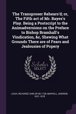 Read Online The Transproser Rehears'd; Or, the Fifth Act of Mr. Bayes's Play. Being a PostScript to the Animadversions on the Preface to Bishop Bramhall's Vindication, &c, Shewing What Grounds There Are of Fears and Jealousies of Popery - Richard] 1649 or 50-1728 Leigh | PDF