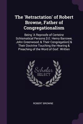 Download The 'retractation' of Robert Browne, Father of Congregationalism: Being 'a Reproofe of Certeine Schismatical Persons [i.E. Henry Barrowe, John Greenwood, & Their Congregation] & Their Doctrine Touching the Hearing & Preaching of the Word of God'. Written - Robert Browne file in ePub
