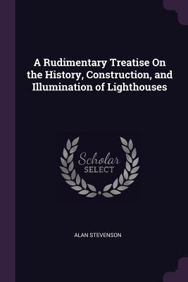 Read Online A Rudimentary Treatise on the History, Construction, and Illumination of Lighthouses - Alan Stevenson | PDF