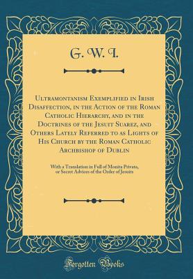 Full Download Ultramontanism Exemplified in Irish Disaffection, in the Action of the Roman Catholic Hierarchy, and in the Doctrines of the Jesuit Suarez, and Others Lately Referred to as Lights of His Church by the Roman Catholic Archbishop of Dublin: With a Translatio - G W I file in PDF