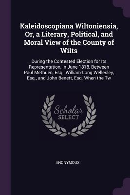 Full Download Kaleidoscopiana Wiltoniensia, Or, a Literary, Political, and Moral View of the County of Wilts: During the Contested Election for Its Representation, in June 1818, Between Paul Methuen, Esq., William Long Wellesley, Esq., and John Benett, Esq. When the Tw - Anonymous file in PDF