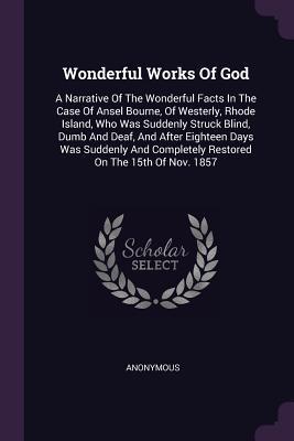 Read Wonderful Works of God: A Narrative of the Wonderful Facts in the Case of Ansel Bourne, of Westerly, Rhode Island, Who Was Suddenly Struck Blind, Dumb and Deaf, and After Eighteen Days Was Suddenly and Completely Restored on the 15th of Nov. 1857 - Anonymous | ePub
