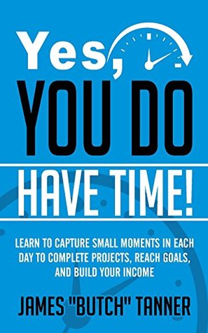 Download Yes, You Do Have Time!: Learn to Capture the Small Moments in Each Day to Complete Projects, Reach Goals, and Build Income - James Butch Tanner | PDF
