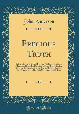 Download Precious Truth: Or Some Points in Gospel Doctrine Vindicated in a Series of Letters Addressed to Christians of Every Denomination; Shewing the Falsehood of the Charges Brought Against the Writings of Mr. Marshall, Mr. Hervey, and Others (Classic Reprint) - John Anderson file in PDF