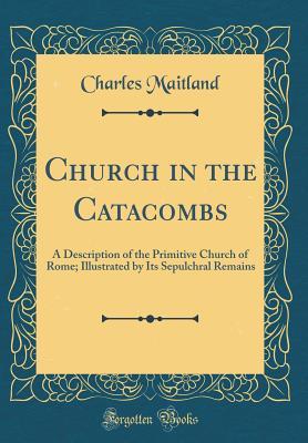 Read Church in the Catacombs: A Description of the Primitive Church of Rome; Illustrated by Its Sepulchral Remains (Classic Reprint) - Charles Maitland | ePub