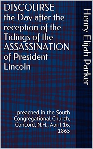 Read DISCOURSE the Day after the reception of the Tidings of the ASSASSINATION of President Lincoln: preached in the South Congregational Church, Concord, N.H., April 16, 1865 - Henry Elijah Parker file in ePub