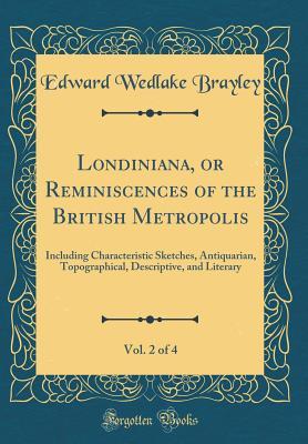 Full Download Londiniana, or Reminiscences of the British Metropolis, Vol. 2 of 4: Including Characteristic Sketches, Antiquarian, Topographical, Descriptive, and Literary (Classic Reprint) - Edward Wedlake Brayley | PDF