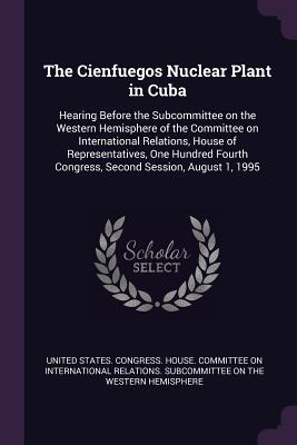 Read The Cienfuegos Nuclear Plant in Cuba: Hearing Before the Subcommittee on the Western Hemisphere of the Committee on International Relations, House of Representatives, One Hundred Fourth Congress, Second Session, August 1, 1995 - U.S. Congress file in PDF