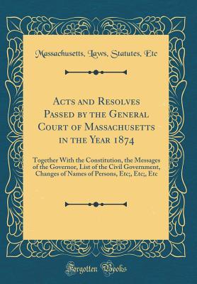 Read Online Acts and Resolves Passed by the General Court of Massachusetts in the Year 1874: Together with the Constitution, the Messages of the Governor, List of the Civil Government, Changes of Names of Persons, Etc;, Etc;, Etc (Classic Reprint) - Massachusetts Laws Statutes Etc | PDF