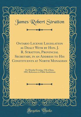 Read Ontario License Legislation as Dealt with by Hon. J. R. Stratton, Provincial Secretary, in an Address to His Constituents at North Monaghan: On Monday Evening, 17th of June, 1901, References to Public Institutions (Classic Reprint) - James Robert Stratton | PDF