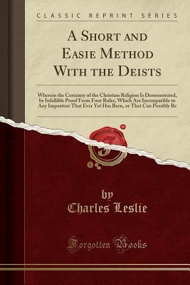 Read A Short and Easie Method with the Deists: Wherein the Certainty of the Christian Religion Is Demonstrated, by Infallible Proof from Four Rules, Which Are Incompatible to Any Imposture That Ever Yet Has Been, or That Can Possibly Be (Classic Reprint) - Charles Leslie | ePub