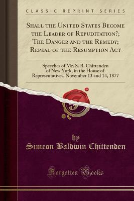 Read Shall the United States Become the Leader of Repuditation?; The Danger and the Remedy; Repeal of the Resumption ACT: Speeches of Mr. S. B. Chittenden of New York, in the House of Representatives, November 13 and 14, 1877 (Classic Reprint) - Simeon Baldwin Chittenden file in ePub