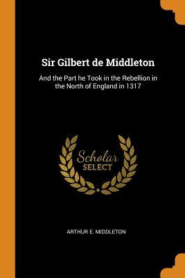Full Download Sir Gilbert de Middleton: And the Part He Took in the Rebellion in the North of England in 1317 - Arthur E. Middleton | ePub