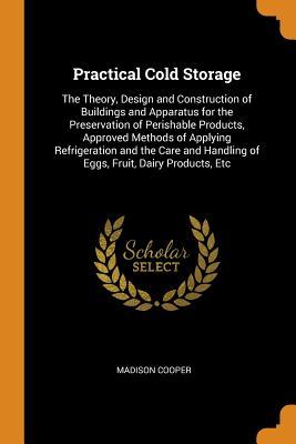 Full Download Practical Cold Storage: The Theory, Design and Construction of Buildings and Apparatus for the Preservation of Perishable Products, Approved Methods of Applying Refrigeration and the Care and Handling of Eggs, Fruit, Dairy Products, Etc - Madison Cooper | PDF