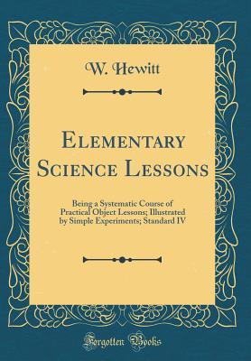 Read Online Elementary Science Lessons: Being a Systematic Course of Practical Object Lessons; Illustrated by Simple Experiments; Standard IV (Classic Reprint) - W Hewitt file in PDF