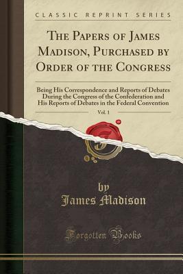Full Download The Papers of James Madison, Purchased by Order of the Congress, Vol. 1: Being His Correspondence and Reports of Debates During the Congress of the Confederation and His Reports of Debates in the Federal Convention (Classic Reprint) - James Madison file in PDF