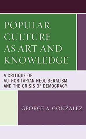 Read Online Popular Culture as Art and Knowledge: A Critique of Authoritarian Neoliberalism and the Crisis of Democracy - George A. Gonzalez file in PDF