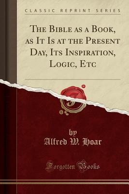 Read Online The Bible as a Book, as It Is at the Present Day, Its Inspiration, Logic, Etc (Classic Reprint) - Alfred W Hoar | ePub