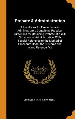 Read Online Probate & Administration: A Handbook for Executors and Administrators Containing Practical Directions for Obtaining Probate of a Will or Letters of Administration, with Special Reference to the Method of Procedure Under the Customs and Inland Revenue Act - Charles Francis Morrell | PDF